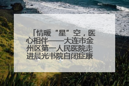 情暖“星”空，医心相伴——大连市金州区第一人民医院走进晨光书院自闭症康复服务中心