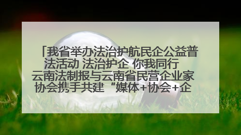 我省举办法治护航民企公益普法活动 法治护企 你我同行 云南法制报与云南省民营企业家协会携手共建“媒体+协会+企业”法治服务生态圈