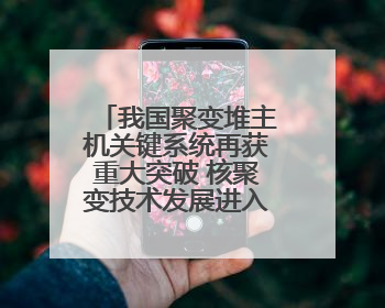我国聚变堆主机关键系统再获重大突破 核聚变技术发展进入加速期