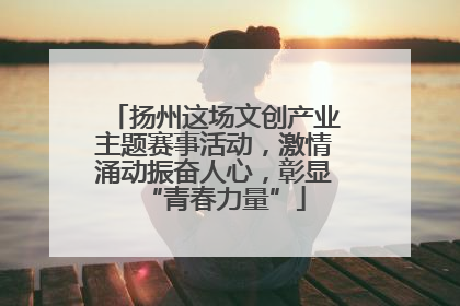 扬州这场文创产业主题赛事活动，激情涌动振奋人心，彰显“青春力量”