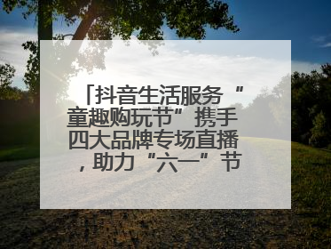 抖音生活服务“童趣购玩节”携手四大品牌专场直播，助力“六一”节日消费