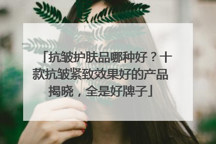 抗皱护肤品哪种好？十款抗皱紧致效果好的产品揭晓，全是好牌子