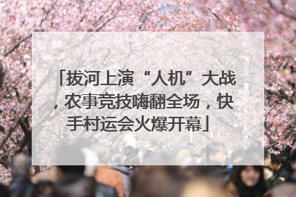 拔河上演“人机”大战，农事竞技嗨翻全场，快手村运会火爆开幕
