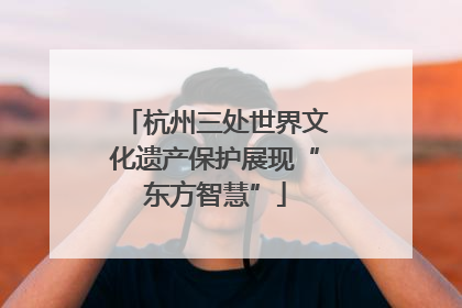 杭州三处世界文化遗产保护展现“东方智慧”