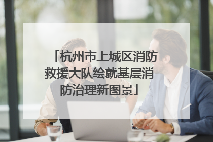 杭州市上城区消防救援大队绘就基层消防治理新图景