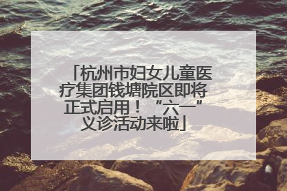 杭州市妇女儿童医疗集团钱塘院区即将正式启用！“六一”义诊活动来啦
