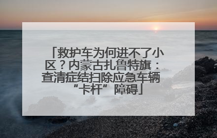 救护车为何进不了小区？内蒙古扎鲁特旗：查清症结扫除应急车辆“卡杆”障碍