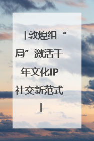 敦煌组“局”激活千年文化IP社交新范式