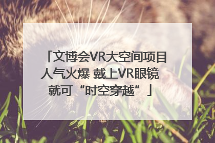 文博会VR大空间项目人气火爆 戴上VR眼镜就可“时空穿越”