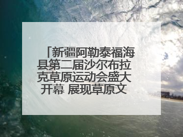 新疆阿勒泰福海县第二届沙尔布拉克草原运动会盛大开幕 展现草原文化魅力