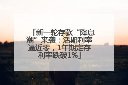 新一轮存款“降息潮”来袭：活期利率逼近零，1年期定存利率跌破1%
