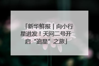 新华鲜报｜向小行星进发！天问二号开启“追星”之旅