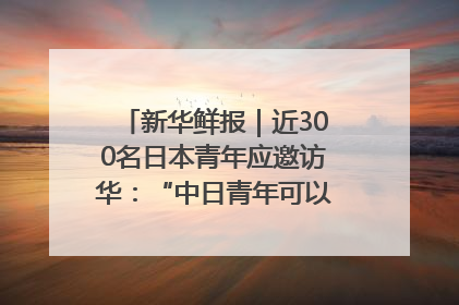 新华鲜报｜近300名日本青年应邀访华：“中日青年可以创造更好的未来”