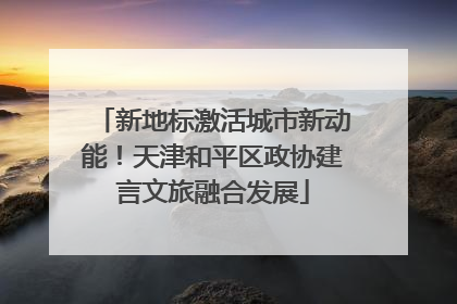 新地标激活城市新动能！天津和平区政协建言文旅融合发展