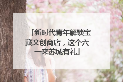 新时代青年解锁宝藏文创商店，这个六一来苏城有礼