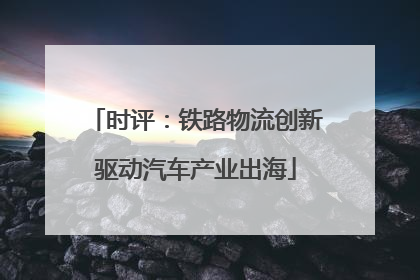 时评：铁路物流创新驱动汽车产业出海