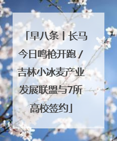 早八条丨长马今日鸣枪开跑／吉林小冰麦产业发展联盟与7所高校签约