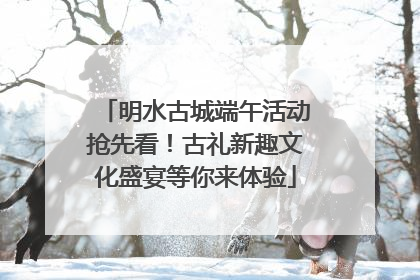 明水古城端午活动抢先看！古礼新趣文化盛宴等你来体验