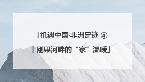 机遇中国·非洲足迹 ④丨刚果河畔的“家”温暖