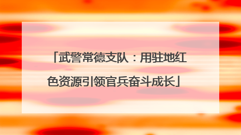 武警常德支队：用驻地红色资源引领官兵奋斗成长