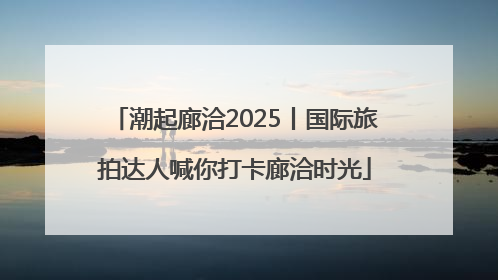潮起廊洽2025丨国际旅拍达人喊你打卡廊洽时光
