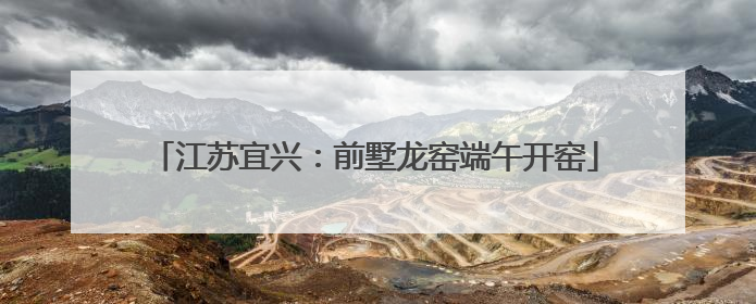 江苏宜兴：前墅龙窑端午开窑