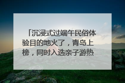 沉浸式过端午民俗体验目的地火了，青岛上榜，同时入选亲子游热门Top10