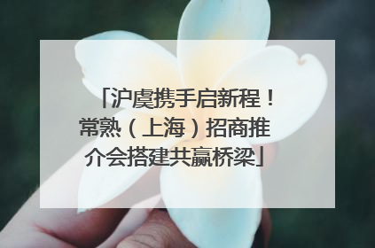 沪虞携手启新程！常熟（上海）招商推介会搭建共赢桥梁