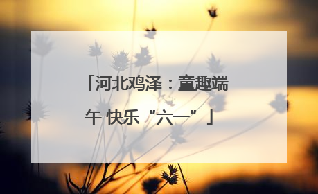 河北鸡泽：童趣端午 快乐“六一”