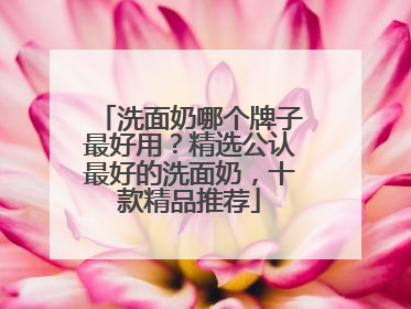 洗面奶哪个牌子最好用？精选公认最好的洗面奶，十款精品推荐