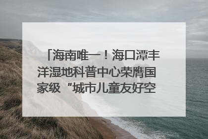 海南唯一！海口潭丰洋湿地科普中心荣膺国家级“城市儿童友好空间建设园区”称号