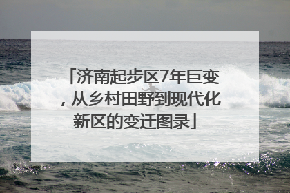 济南起步区7年巨变，从乡村田野到现代化新区的变迁图录