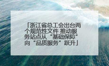 浙江省总工会出台两个规范性文件 推动服务站点从“基础保障”向“品质服务”跃升