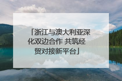 浙江与澳大利亚深化双边合作 共筑经贸对接新平台