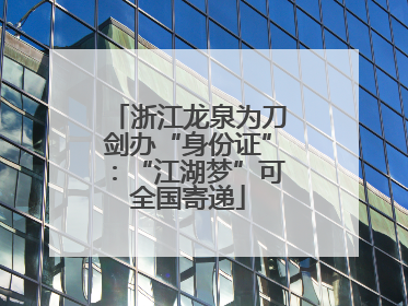浙江龙泉为刀剑办“身份证”：“江湖梦”可全国寄递