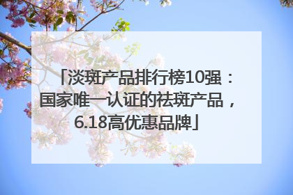 淡斑产品排行榜10强：国家唯一认证的祛斑产品，6.18高优惠品牌