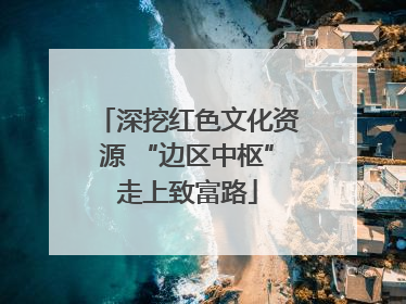 深挖红色文化资源 “边区中枢”走上致富路
