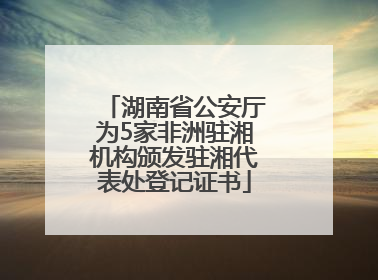 湖南省公安厅为5家非洲驻湘机构颁发驻湘代表处登记证书