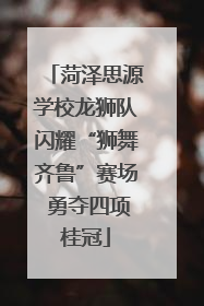 菏泽思源学校龙狮队闪耀“狮舞齐鲁”赛场 勇夺四项桂冠