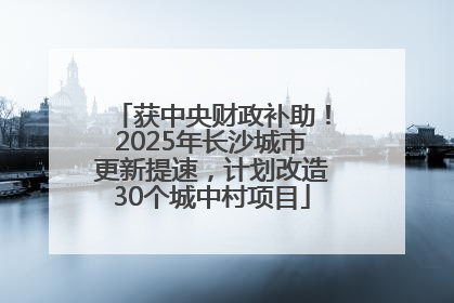 获中央财政补助！2025年长沙城市更新提速，计划改造30个城中村项目