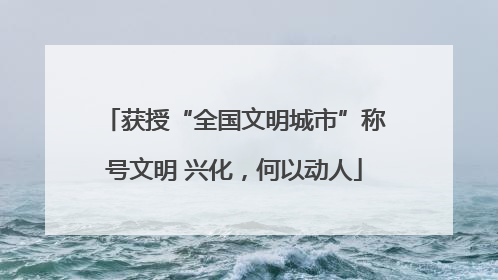 获授“全国文明城市”称号文明 兴化，何以动人