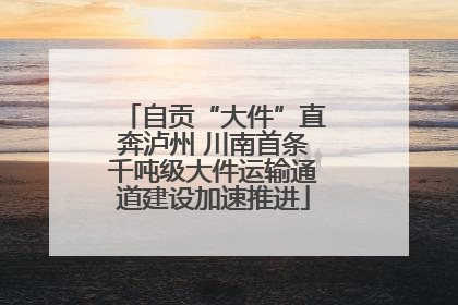 自贡“大件”直奔泸州 川南首条千吨级大件运输通道建设加速推进