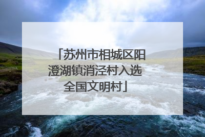 苏州市相城区阳澄湖镇消泾村入选全国文明村