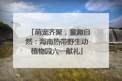 萌宠齐聚，童趣自然：海南热带野生动植物园六一献礼