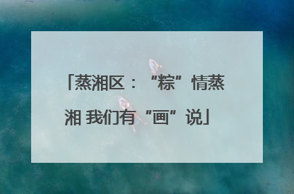 蒸湘区：“粽”情蒸湘 我们有“画”说