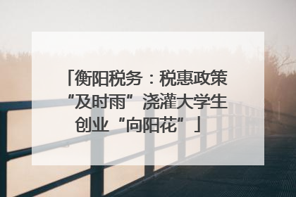 衡阳税务：税惠政策“及时雨”浇灌大学生创业“向阳花”