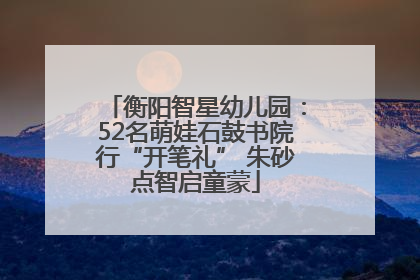 衡阳智星幼儿园：52名萌娃石鼓书院行“开笔礼” 朱砂点智启童蒙