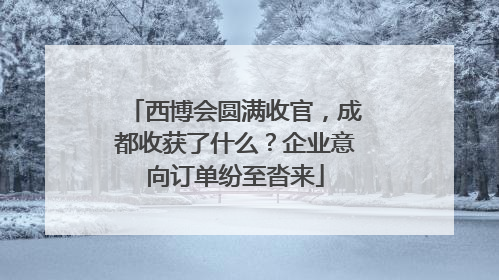 西博会圆满收官，成都收获了什么？企业意向订单纷至沓来