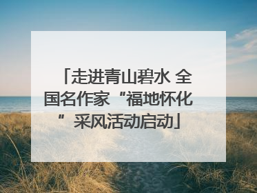 走进青山碧水 全国名作家“福地怀化”采风活动启动