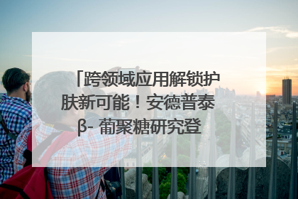 跨领域应用解锁护肤新可能！安德普泰β- 葡聚糖研究登国际学术期刊